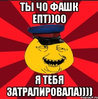 ТЫ ЧО ФАШК ЕПТ))00 Я ТЕБЯ ЗАТРАЛИРОВАЛА))))