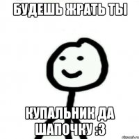 будешь жрать ты Купальник да шапочку :3