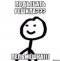 Подъебать решила??? Пельмешка)))