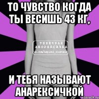 ТО чувство когда ты весишь 43 кг, и тебя называют анарексичкой