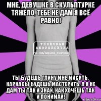 мне, девушке в скульптурке тяжело, тебе не дам я всё равно! ты будешь глину мне мисить, каркасы будешь мастерить. А я не дам ты так и знай, как хочешь так и понимай!