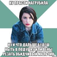 ну прасти нагрубила ну и что дальше будеш ныть в подушку или вены резать обидчивый мальчик