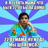 Я-я гулять,мама-что бы в 22:00 была дома! 22:01,мама-ну и где мы шляемся?