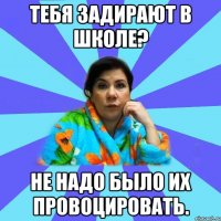 Тебя задирают в школе? Не надо было их провоцировать.