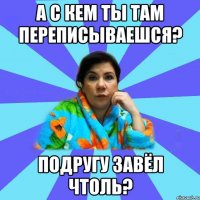 А с кем ты там переписываешся? Подругу завёл чтоль?