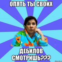 Опять ты своих дебилов смотришь???