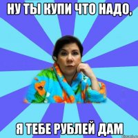 Ну ты купи что надо, я тебе рублей дам