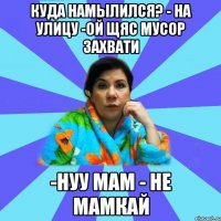 Куда намылился? - на улицу -ой щяс мусор захвати -нуу мам - не мамкай