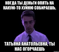 Когда ты деньги опять на какую-то хуйню собираешь, Татьяна Анатольевна, ты нас огорчаешь