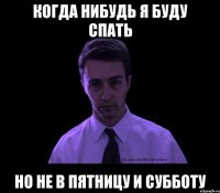 Когда нибудь я буду спать Но не в пятницу и субботу