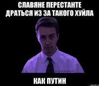 славяне перестанте драться из за такого хуйла КАК ПУТИН