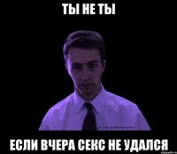 Ты не ты если вчера секс не удался