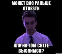 Может вас раньше отвезти Или на том свете выспимся?