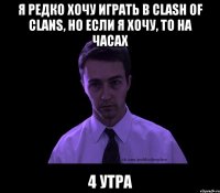 Я редко хочу играть в Clash of clans, но если я хочу, то на часах 4 утра