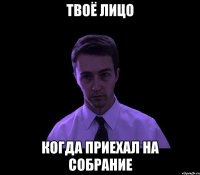 твоё лицо когда приехал на собрание