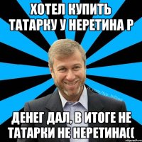 Хотел купить Татарку у Неретина Р Денег дал, в итоге не татарки не Неретина((