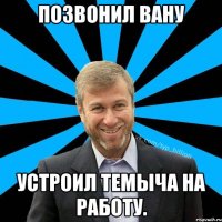 Позвонил Вану Устроил Темыча на работу.