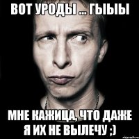 вот уроды ... гыыы мне кажиЦа, что даже я их не вылечу ;)