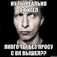 Ну ты реально офигел Якого ты без просу с вк вышел??