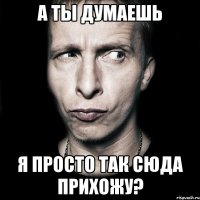 а ты думаешь я просто так сюда прихожу?