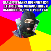 Дал другу банку ,повирнул кэп в его сторону Он начал лить и обгавнился(друг первый раз) 