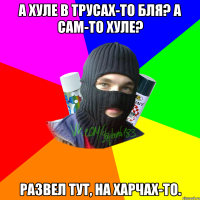 А хуле в трусах-то бля? А сам-то хуле? Развел тут, на харчах-то.