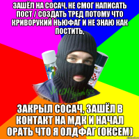 Зашёл на сосач, не смог написать пост / создать тред потому что криворукий ньюфаг и не знаю как постить, Закрыл сосач, зашёл в контакт на мдк и начал орать что я олдфаг (оксем)