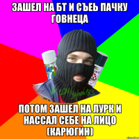 Зашел на БТ и съеь пачку говнеца Потом зашел на Лурк и нассал себе на лицо (Карюгин)