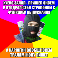 Хуево залил - пришел оксем и отодрал себя страпоном с функцией выпускания а карюгин вообще всем тралям жопу лижет