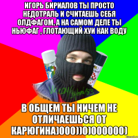 Игорь Бириалов ты просто недотраль и считаешь себя олдфагом, а на самом деле ты ньюфаг , глотающий хуи как воду В общем ты ничем не отличаешься от Карюгина)000))0)000000)