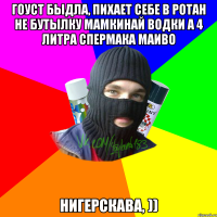 Гоуст быдла, пихает себе в ротан не бутылку мамкинай водки а 4 литра спермака маиво нигерскава, ))