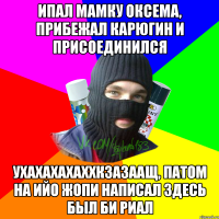 ипал мамку оксема, прибежал карюгин и присоединился ухахахахаххкзазаащ, патом на ийо жопи написал здесь был би риал