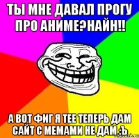 Ты мне давал прогу про аниме?Найн!! А вот фиг я тее теперь дам сайт с мемами не дам :Ъ