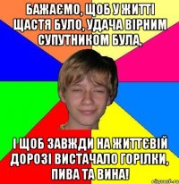 Бажаємо, щоб у житті щастя було, Удача вірним супутником була, І щоб завжди на життєвій дорозі Вистачало горілки, пива та вина!