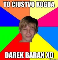 to ciustvo kogda Darek baran xd