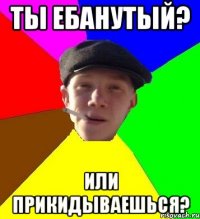 Ты ебанутый? Или прикидываешься?