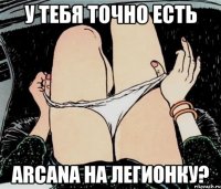 У тебя точно есть Arcana на легионку?