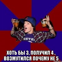  Хоть бы 3, получил 4 , возмутился почему не 5