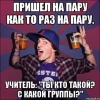 пришел на пару как то раз на пару. Учитель: "Ты кто такой? С какой группы?"