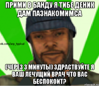 ПРИМИ В БАНДУ Я ТИБЕ ДЕНИК ДАМ ПАЗНАКОМИМСА (через 3 минуты) Здраствуйте я ваш лечущий врач что вас беспокоит?