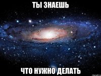 ТЫ ЗНАЕШЬ ЧТО НУЖНО ДЕЛАТЬ