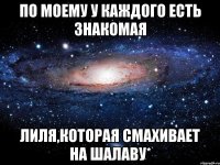 По моему у каждого есть знакомая Лиля,которая смахивает на шалаву*