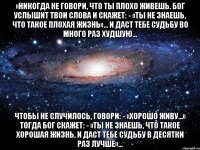 «Никогда не говори, что ты плохо живешь. Бог услышит твои слова и скажет: - «Ты не знаешь, что такое плохая жизнь»… И даст тебе судьбу во много раз худшую… Чтобы не случилось, говори: - «Хорошо живу…» Тогда Бог скажет: - «Ты не знаешь, что такое хорошая жизнь, и даст тебе судьбу в десятки раз лучше»…