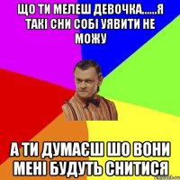 Що ти мелеш девочка......я такі сни собі уявити не можу А ти думаєш шо вони мені будуть снитися