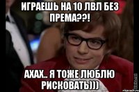 Играешь на 10 лвл без према??! Ахах.. Я тоже люблю рисковать)))