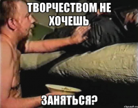 творчеством не хочешь заняться?