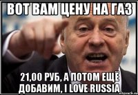 вот вам цену на газ 21,00 руб, а потом ещё добавим, I love RUSSIA