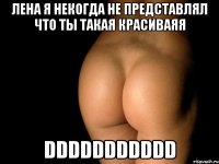 лена я некогда не представлял что ты такая красиваяя DDDDDDDDDDD