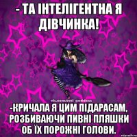 - Та інтелігентна я дівчинка! -Кричала я цим підарасам, розбиваючи пивні пляшки об їх порожні голови.