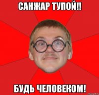 САНЖАР ТУПОЙ!! БУДЬ ЧЕЛОВЕКОМ!